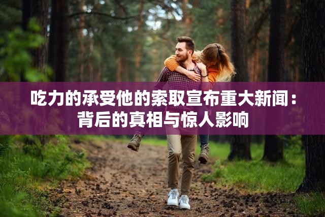 吃力的承受他的索取宣布重大新闻：背后的真相与惊人影响