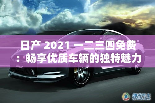 日产 2021 一二三四免费：畅享优质车辆的独特魅力体验