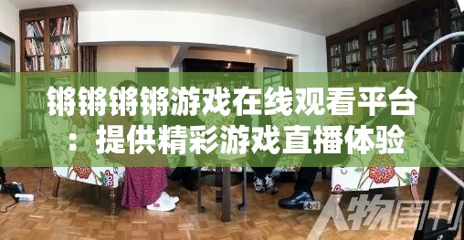 锵锵锵锵游戏在线观看平台：提供精彩游戏直播体验