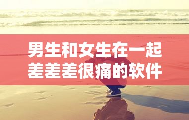 男生和女生在一起差差差很痛的软件：探索情感与身体的奇妙旅程