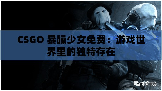 CSGO 暴躁少女免费：游戏世界里的独特存在