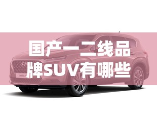 国产一二线品牌SUV有哪些：详细盘点及特点分析