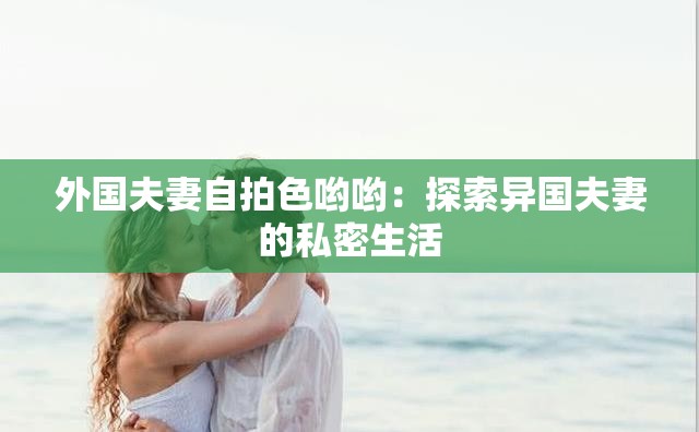 外国夫妻自拍色哟哟：探索异国夫妻的私密生活