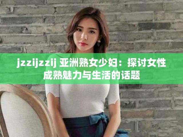 jzzijzzij 亚洲熟女少妇：探讨女性成熟魅力与生活的话题