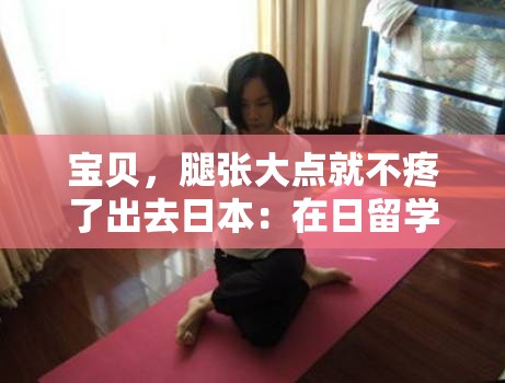 宝贝，腿张大点就不疼了出去日本：在日留学生活的真实写照