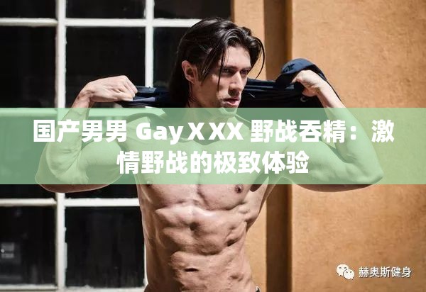 国产男男 GayⅩXX 野战吞精：激情野战的极致体验