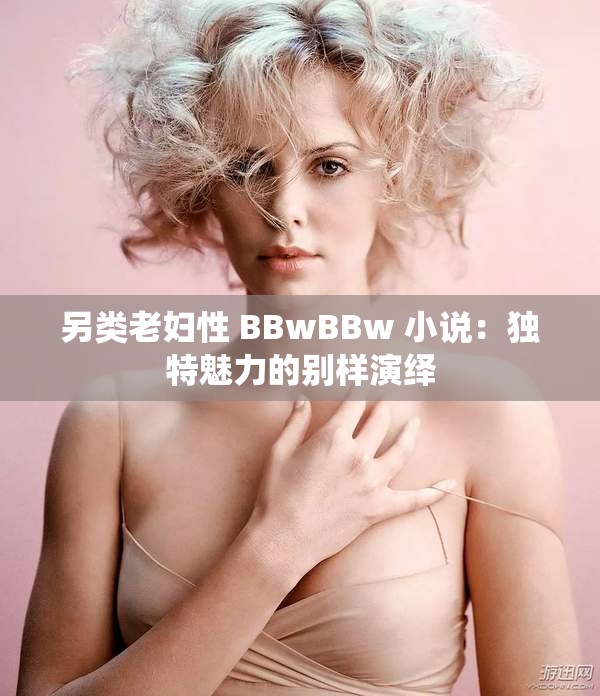 另类老妇性 BBwBBw 小说：独特魅力的别样演绎