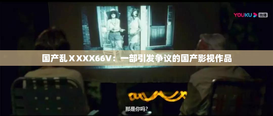 国产乱ⅩXXX66V：一部引发争议的国产影视作品