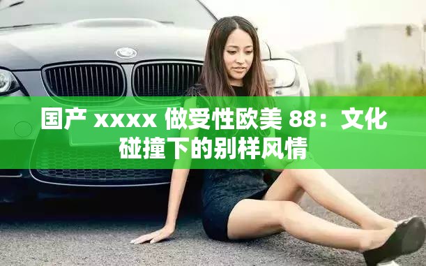 国产 xxxx 做受性欧美 88：文化碰撞下的别样风情