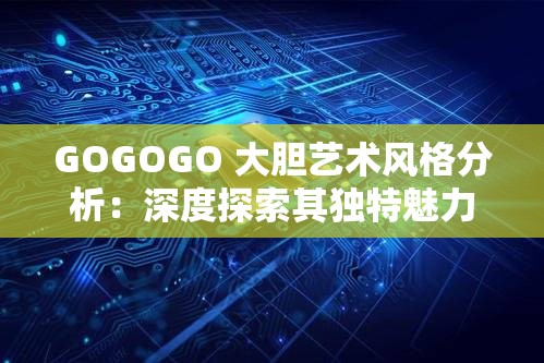 GOGOGO 大胆艺术风格分析：深度探索其独特魅力与创新表现