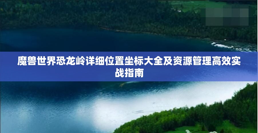 魔兽世界恐龙岭详细位置坐标大全及资源管理高效实战指南