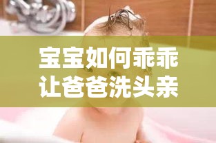 宝宝如何乖乖让爸爸洗头亲子互动技巧分享之实用方法与心得