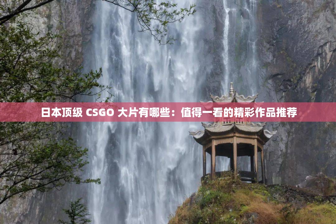 日本顶级 CSGO 大片有哪些：值得一看的精彩作品推荐