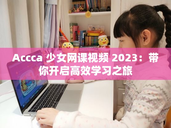 Accca 少女网课视频 2023：带你开启高效学习之旅