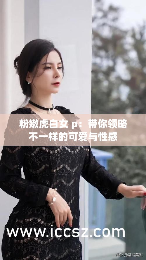 粉嫩虎白女 p：带你领略不一样的可爱与性感