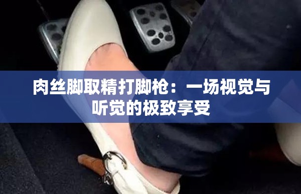 肉丝脚取精打脚枪：一场视觉与听觉的极致享受