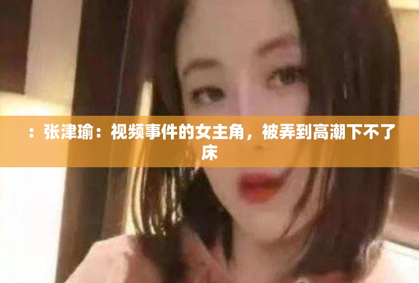 ：张津瑜：视频事件的女主角，被弄到高潮下不了床