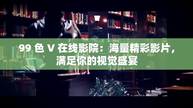 99 色 V 在线影院：海量精彩影片，满足你的视觉盛宴