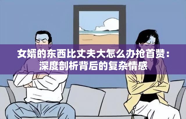 女婿的东西比丈夫大怎么办抢首赞：深度剖析背后的复杂情感