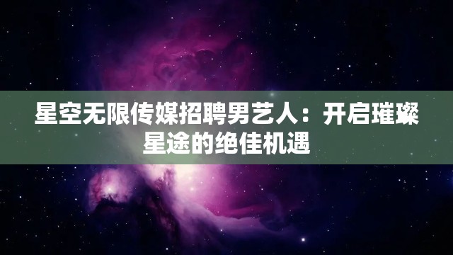 星空无限传媒招聘男艺人：开启璀璨星途的绝佳机遇