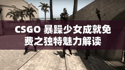 CSGO 暴躁少女成就免费之独特魅力解读