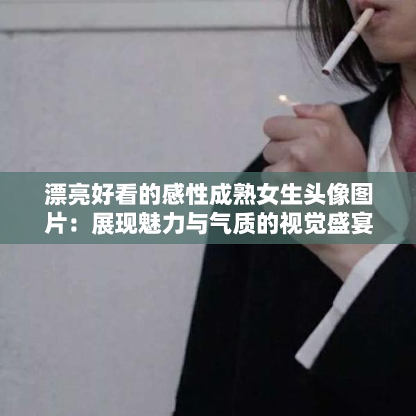 漂亮好看的感性成熟女生头像图片：展现魅力与气质的视觉盛宴