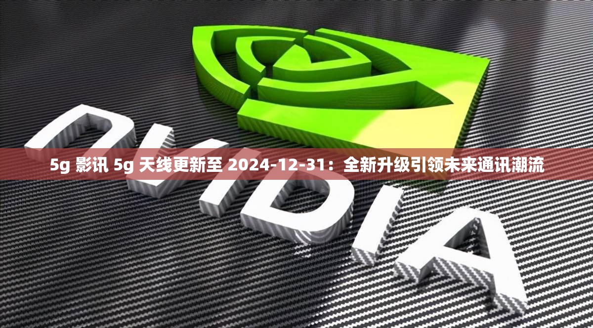 5g 影讯 5g 天线更新至 2024-12-31：全新升级引领未来通讯潮流