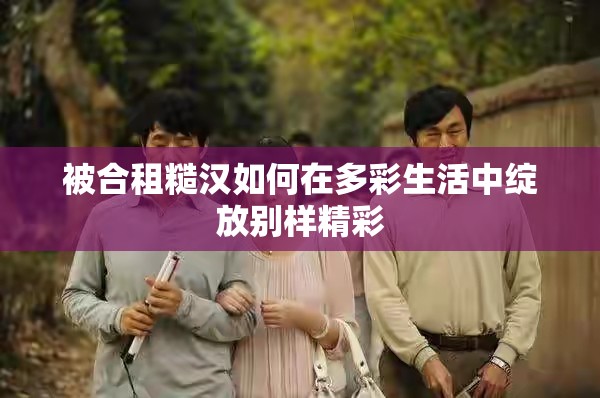 被合租糙汉如何在多彩生活中绽放别样精彩