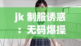 jk 制服诱惑：无码爆操，挑战你的视觉极限