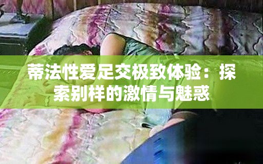 蒂法性爱足交极致体验：探索别样的激情与魅惑