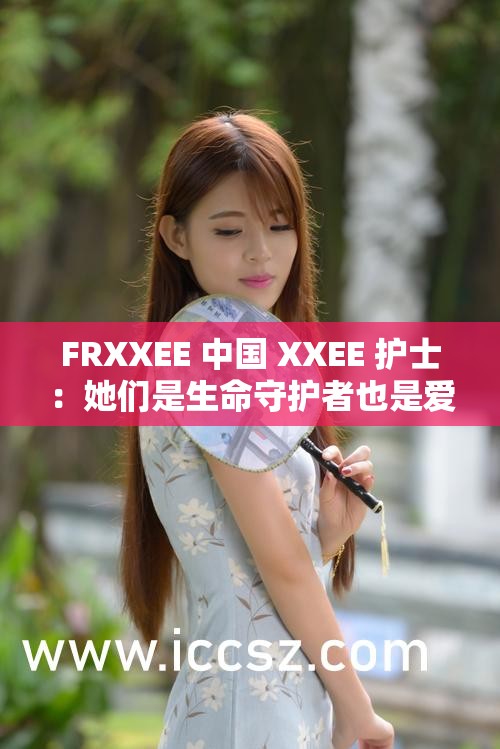 FRXXEE 中国 XXEE 护士：她们是生命守护者也是爱的传递者