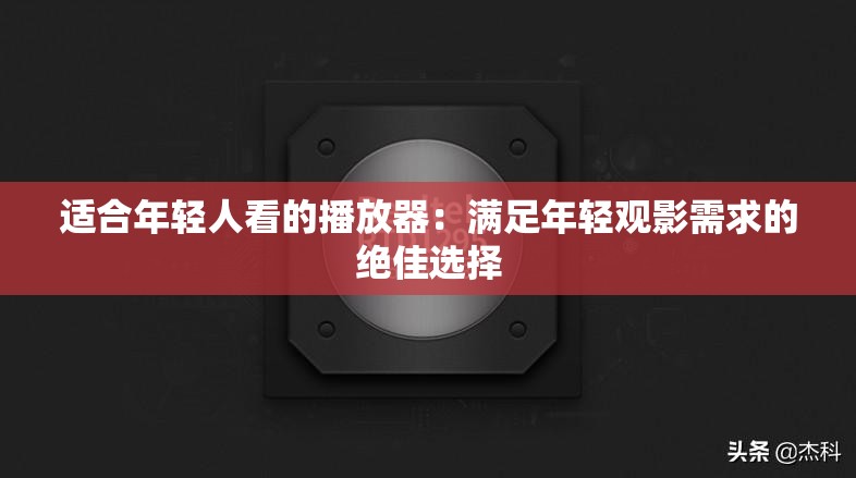 适合年轻人看的播放器：满足年轻观影需求的绝佳选择