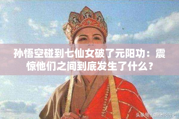 孙悟空碰到七仙女破了元阳功：震惊他们之间到底发生了什么？