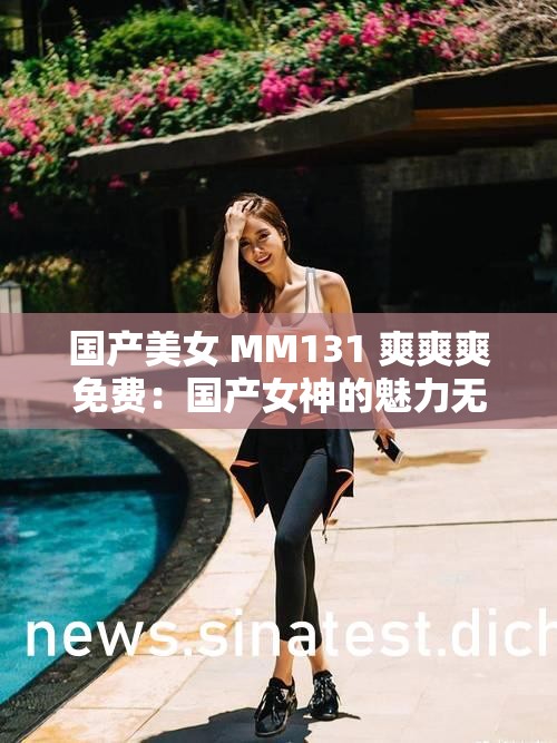 国产美女 MM131 爽爽爽免费：国产女神的魅力无限，让你欲罢不能