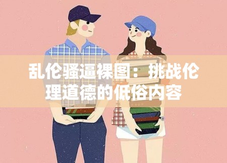 乱伦骚逼裸图：挑战伦理道德的低俗内容