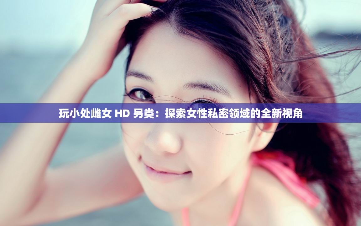 玩小处雌女 HD 另类：探索女性私密领域的全新视角