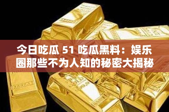 今日吃瓜 51 吃瓜黑料：娱乐圈那些不为人知的秘密大揭秘