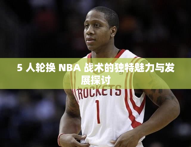 5 人轮换 NBA 战术的独特魅力与发展探讨