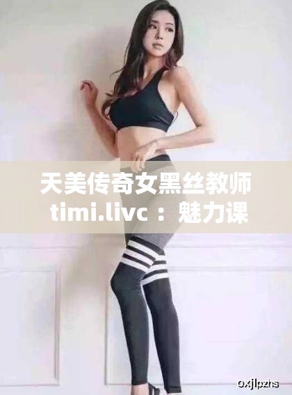 天美传奇女黑丝教师 timi.livc ：魅力课堂的独特风采