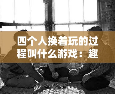 四个人换着玩的过程叫什么游戏：趣味互动轮流体验游戏