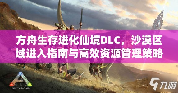 方舟生存进化仙境DLC，沙漠区域进入指南与高效资源管理策略