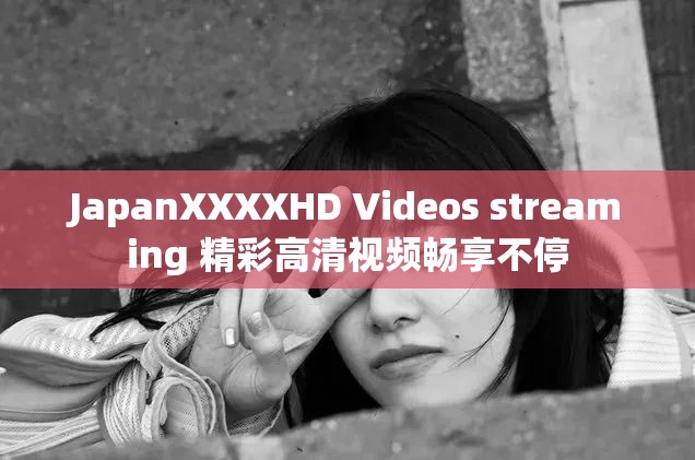 JapanXXXXHD Videos streaming 精彩高清视频畅享不停