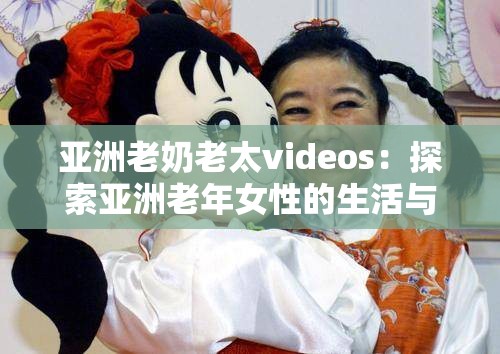 亚洲老奶老太videos：探索亚洲老年女性的生活与故事