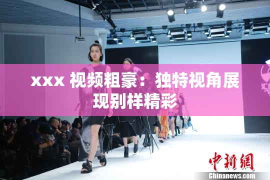 xxx 视频粗豪：独特视角展现别样精彩