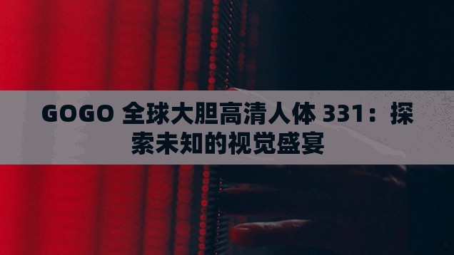 GOGO 全球大胆高清人体 331：探索未知的视觉盛宴