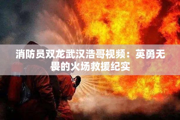 消防员双龙武汉浩哥视频：英勇无畏的火场救援纪实