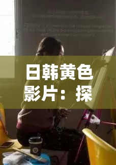 日韩黄色影片：探索成人世界的激情与困惑