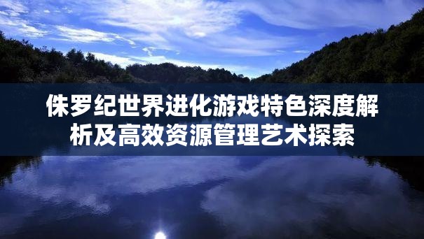 侏罗纪世界进化游戏特色深度解析及高效资源管理艺术探索