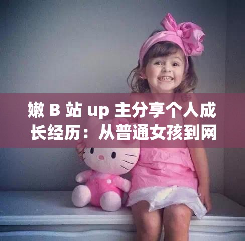 嫩 B 站 up 主分享个人成长经历：从普通女孩到网络红人