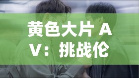 黄色大片 AV：挑战伦理底线的视觉盛宴